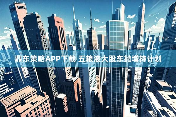 鼎东策略APP下载 五粮液大股东抛增持计划